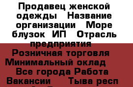 Продавец женской одежды › Название организации ­ Море блузок, ИП › Отрасль предприятия ­ Розничная торговля › Минимальный оклад ­ 1 - Все города Работа » Вакансии   . Тыва респ.,Ак-Довурак г.